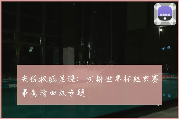 央视权威呈现:女排世界杯经典赛事高清回放专题