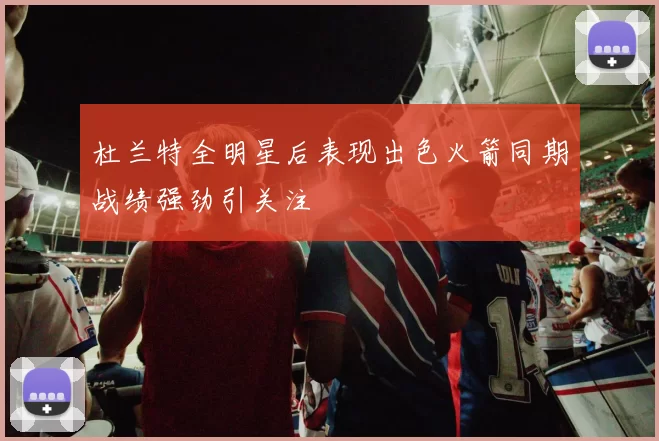杜兰特全明星后表现出色火箭同期战绩强劲引关注