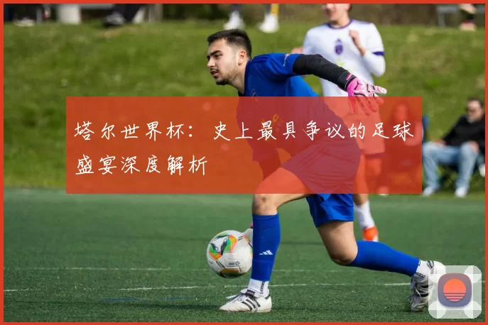 塔尔世界杯：史上最具争议的足球盛宴深度解析