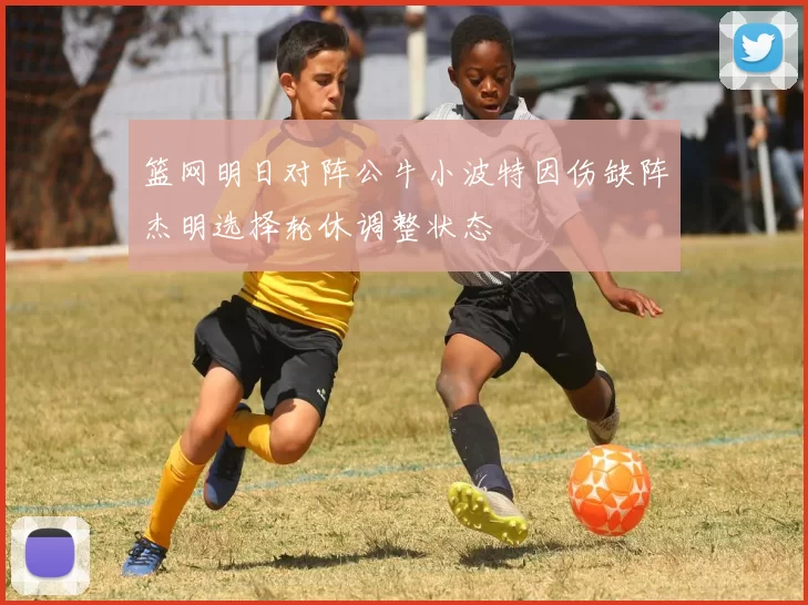 篮网明日对阵公牛小波特因伤缺阵杰明选择轮休调整状态