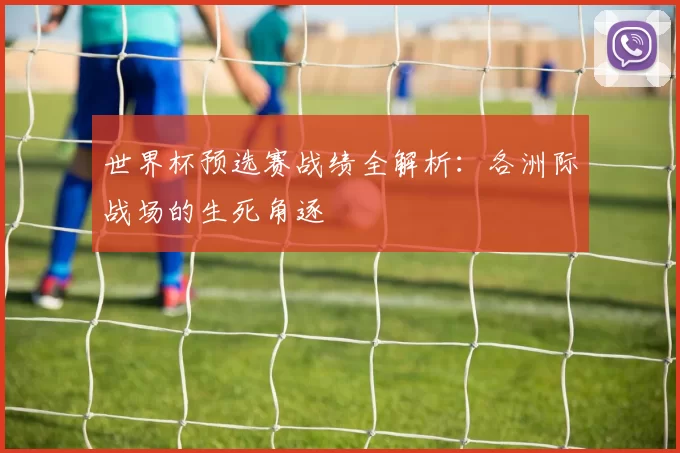 世界杯预选赛战绩全解析:各洲际战场的生死角逐