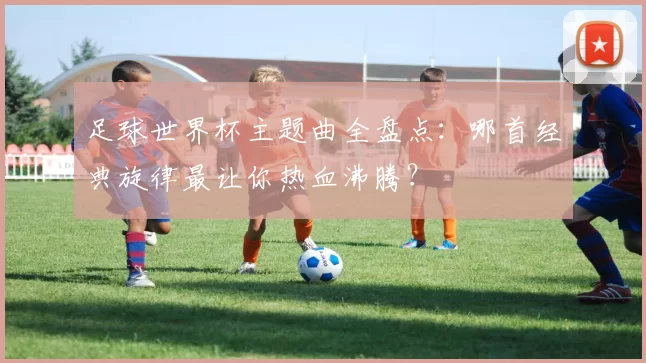 足球世界杯主题曲全盘点：哪首经典旋律最让你热血沸腾？