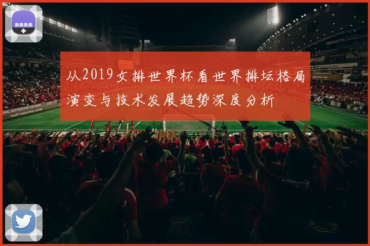 从2019女排世界杯看世界排坛格局演变与技术发展趋势深度分析