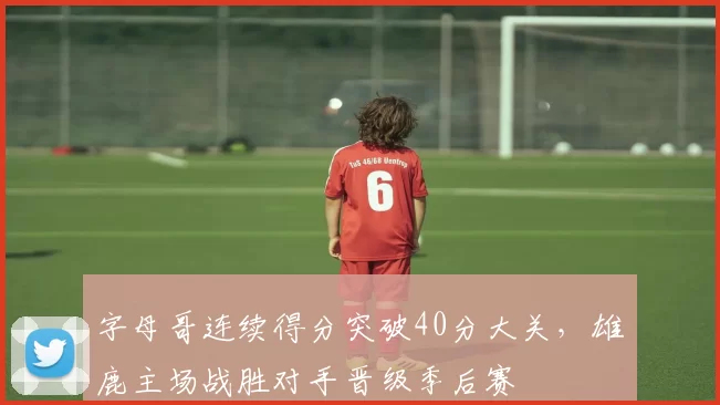 字母哥连续得分突破40分大关，雄鹿主场战胜对手晋级季后赛