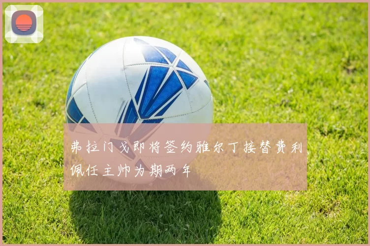 弗拉门戈即将签约雅尔丁接替费利佩任主帅为期两年