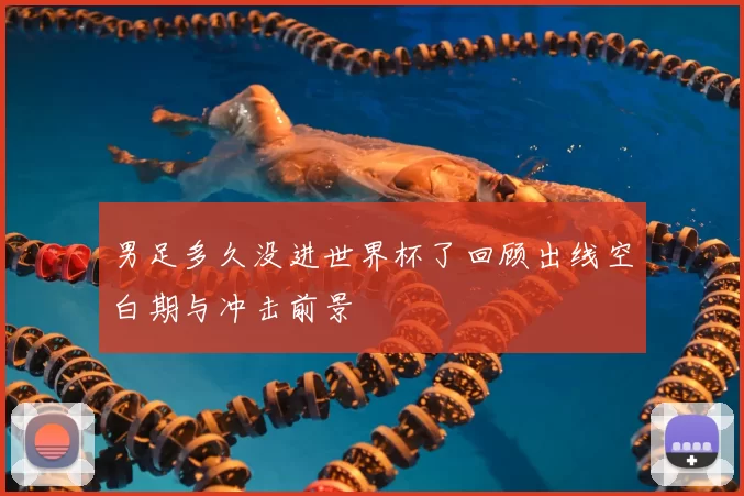 男足多久没进世界杯了回顾出线空白期与冲击前景