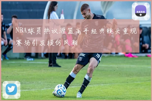 NBA球员热议灌篮高手经典镜头重现赛场引发模仿风潮