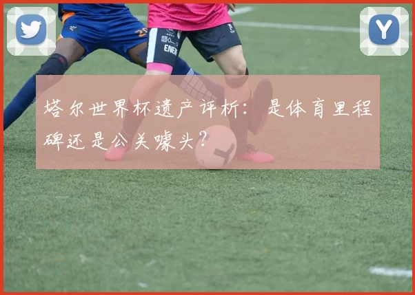 塔尔世界杯遗产评析:是体育里程碑还是公关噱头?