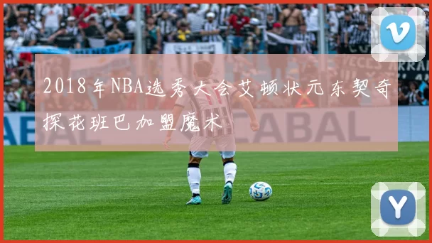 2018年NBA选秀大会艾顿状元东契奇探花班巴加盟魔术