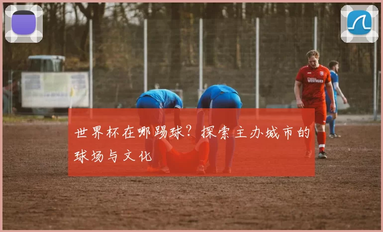 世界杯在哪踢球？探索主办城市的球场与文化