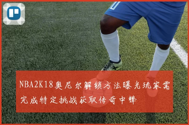 NBA2K18奥尼尔解锁方法曝光玩家需完成特定挑战获取传奇中锋