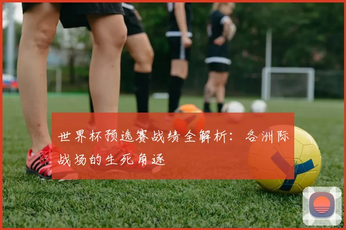 世界杯预选赛战绩全解析:各洲际战场的生死角逐