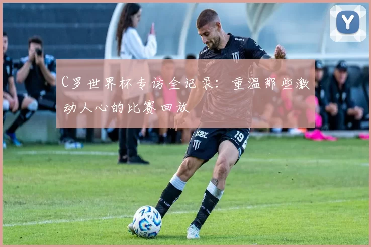 C罗世界杯专访全记录:重温那些激动人心的比赛回放