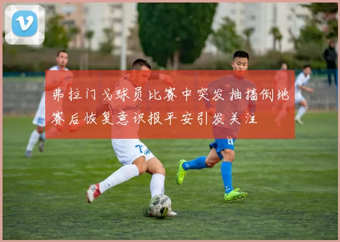 弗拉门戈球员比赛中突发抽搐倒地赛后恢复意识报平安引发关注