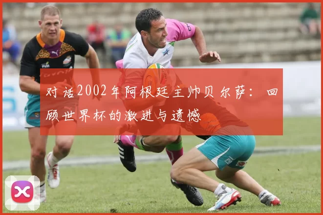 对话2002年阿根廷主帅贝尔萨：回顾世界杯的激进与遗憾