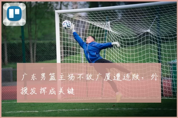 广东男篮主场不敌广厦遭连败,外援发挥成关键