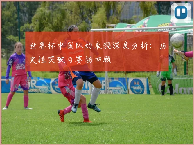 世界杯中国队的表现深度分析：历史性突破与赛场回顾