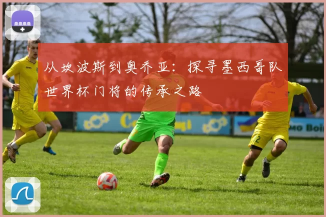 从坎波斯到奥乔亚：探寻墨西哥队世界杯门将的传承之路