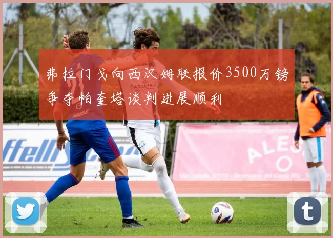 弗拉门戈向西汉姆联报价3500万镑争夺帕奎塔谈判进展顺利