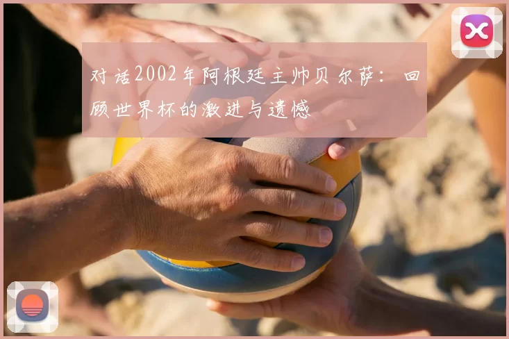 对话2002年阿根廷主帅贝尔萨：回顾世界杯的激进与遗憾