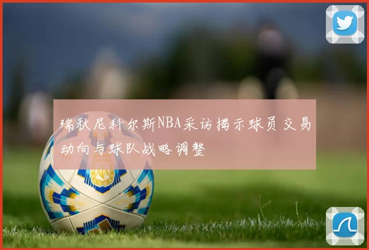 瑞秋尼科尔斯NBA采访揭示球员交易动向与球队战略调整