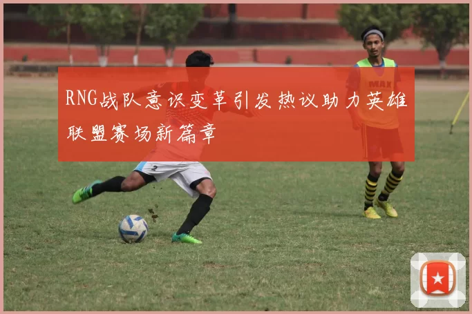 RNG战队意识变革引发热议助力英雄联盟赛场新篇章