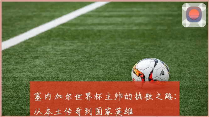 塞内加尔世界杯主帅的执教之路:从本土传奇到国家英雄