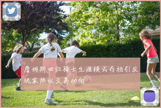 詹姆斯回归骑士生涯模式存档引发玩家热议交易动向
