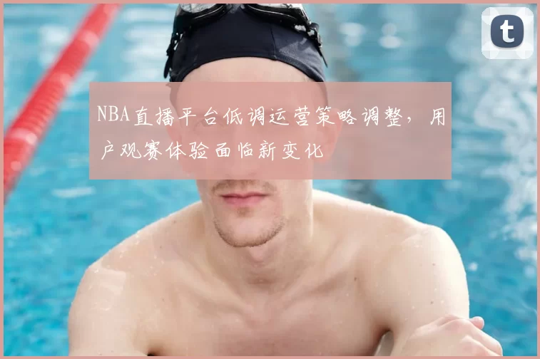 NBA直播平台低调运营策略调整，用户观赛体验面临新变化