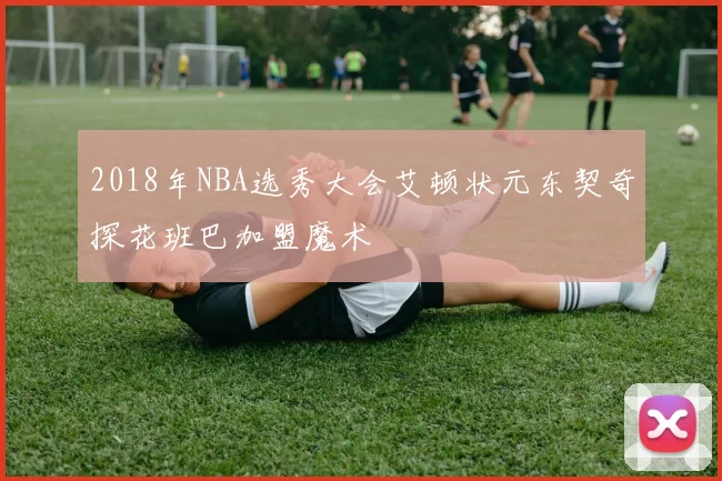 2018年NBA选秀大会艾顿状元东契奇探花班巴加盟魔术