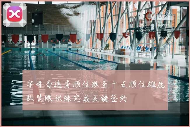 字母哥选秀顺位跌至十五顺位雄鹿队慧眼识珠完成关键签约