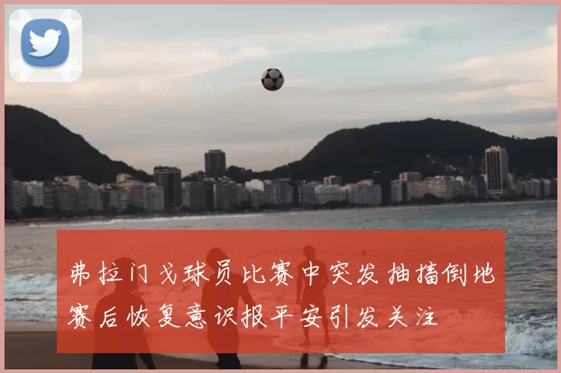 弗拉门戈球员比赛中突发抽搐倒地赛后恢复意识报平安引发关注