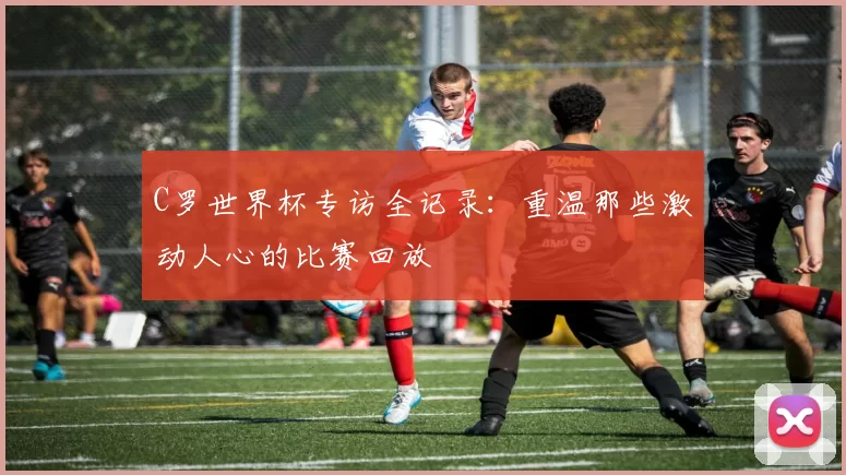 C罗世界杯专访全记录：重温那些激动人心的比赛回放