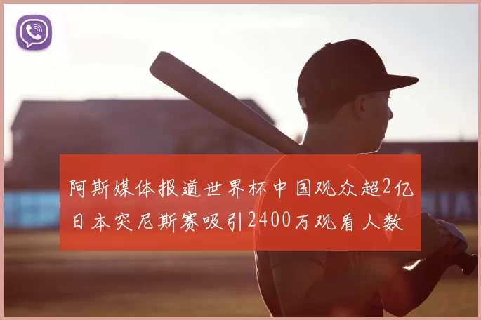 阿斯媒体报道世界杯中国观众超2亿日本突尼斯赛吸引2400万观看人数