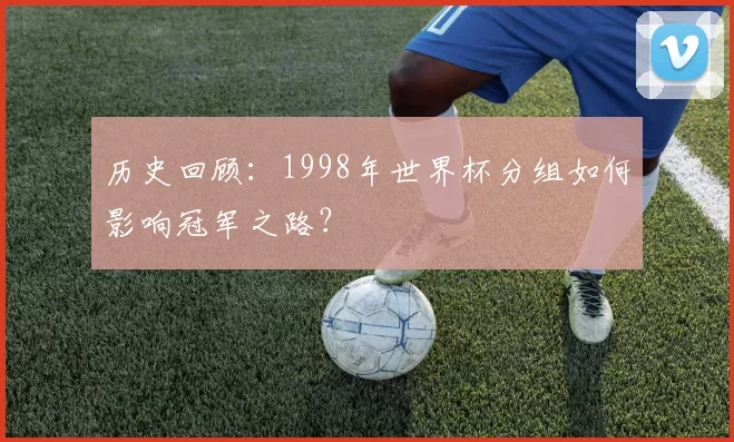 历史回顾：1998年世界杯分组如何影响冠军之路？