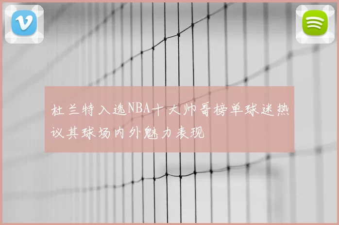 杜兰特入选NBA十大帅哥榜单球迷热议其球场内外魅力表现