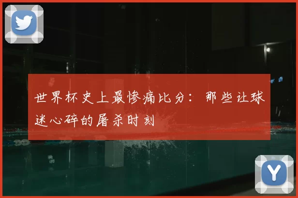 世界杯史上最惨痛比分：那些让球迷心碎的屠杀时刻