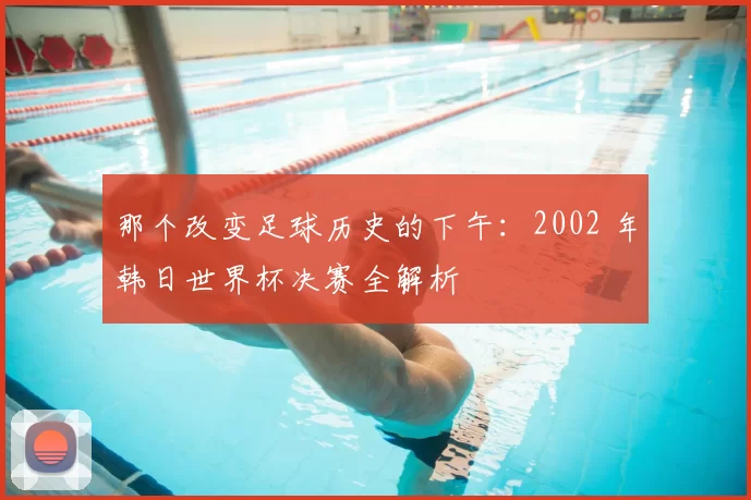 那个改变足球历史的下午：2002 年韩日世界杯决赛全解析