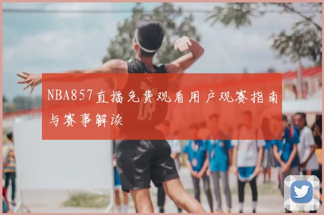 NBA857直播免费观看用户观赛指南与赛事解读