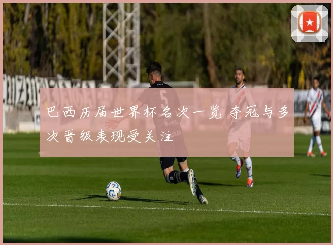 巴西历届世界杯名次一览 夺冠与多次晋级表现受关注