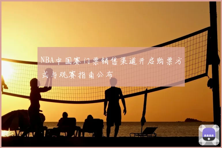 NBA中国赛门票销售渠道开启购票方式与观赛指南公布