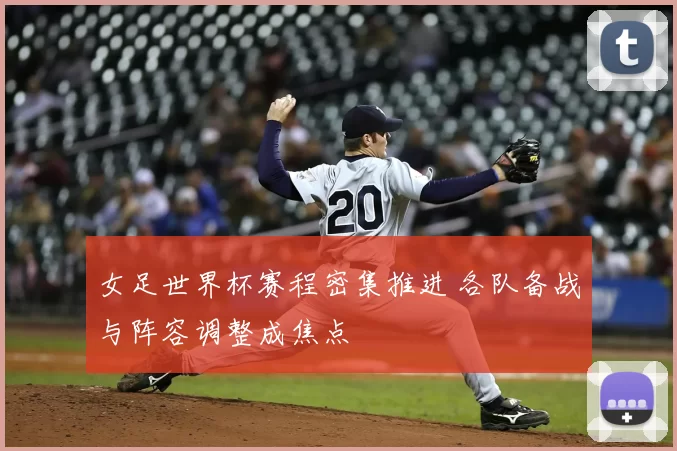 女足世界杯赛程密集推进 各队备战与阵容调整成焦点