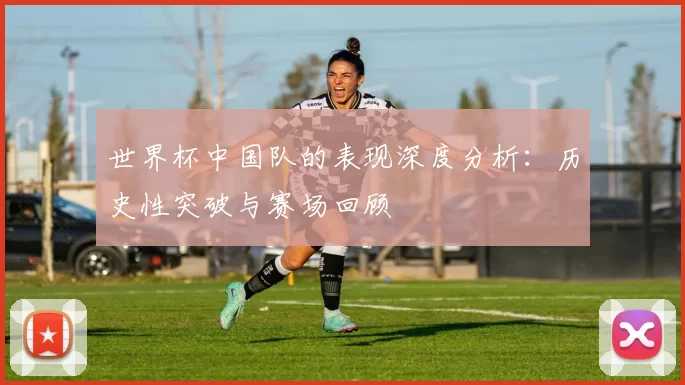 世界杯中国队的表现深度分析：历史性突破与赛场回顾