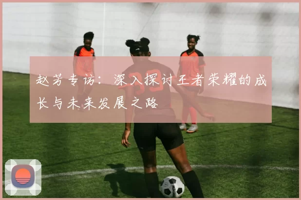 赵芳专访：深入探讨王者荣耀的成长与未来发展之路
