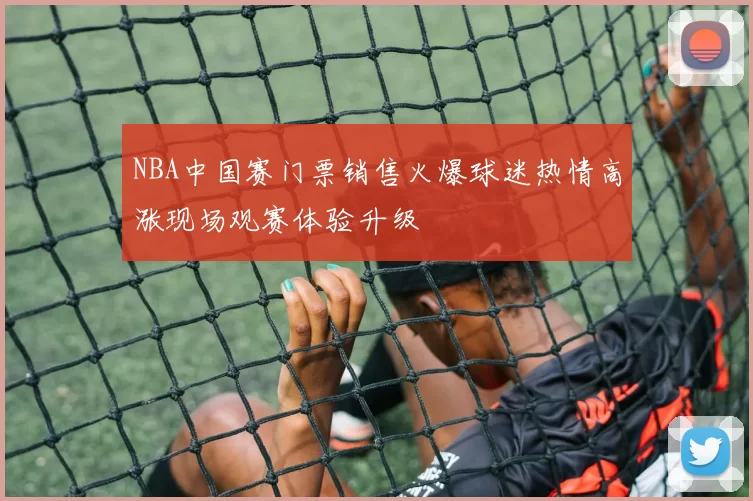NBA中国赛门票销售火爆球迷热情高涨现场观赛体验升级