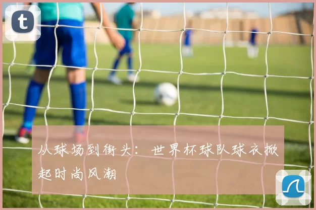从球场到街头:世界杯球队球衣掀起时尚风潮