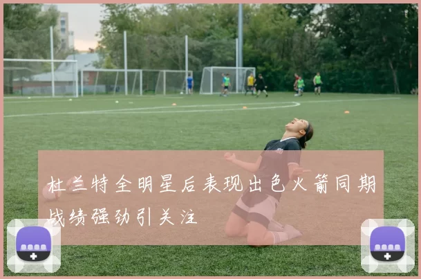 杜兰特全明星后表现出色火箭同期战绩强劲引关注