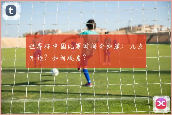 世界杯中国比赛时间全知道：几点开始？如何观看？