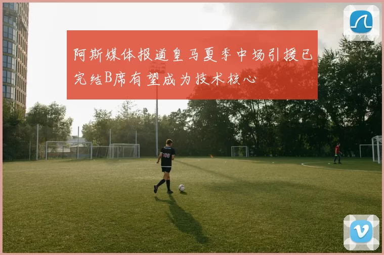 阿斯媒体报道皇马夏季中场引援已完结B席有望成为技术核心