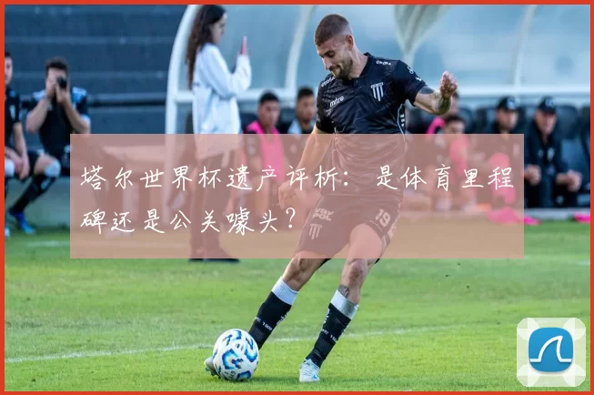 塔尔世界杯遗产评析:是体育里程碑还是公关噱头?